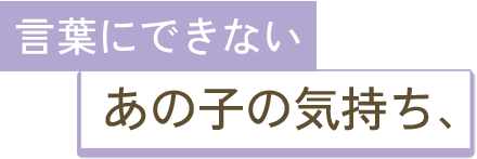 言葉にできないあの子の気持ち、